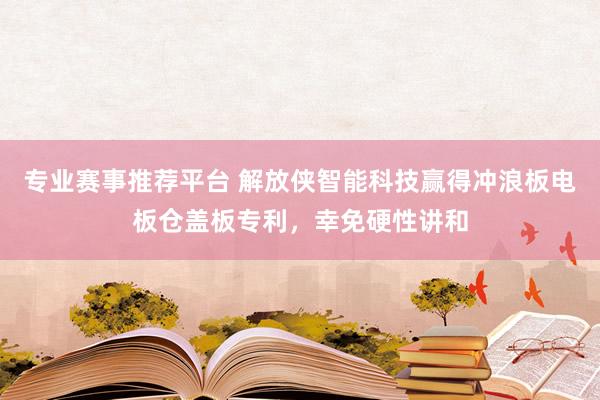 专业赛事推荐平台 解放侠智能科技赢得冲浪板电板仓盖板专利，幸免硬性讲和