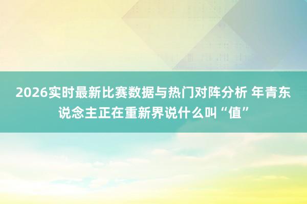 2026实时最新比赛数据与热门对阵分析 年青东说念主正在重新界说什么叫“值”