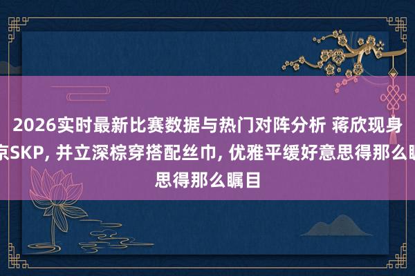 2026实时最新比赛数据与热门对阵分析 蒋欣现身北京SKP， 并立深棕穿搭配丝巾， 优雅平缓好意思得那么瞩目