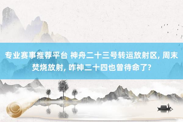 专业赛事推荐平台 神舟二十三号转运放射区, 周末焚烧放射, 咋神二十四也曾待命了?