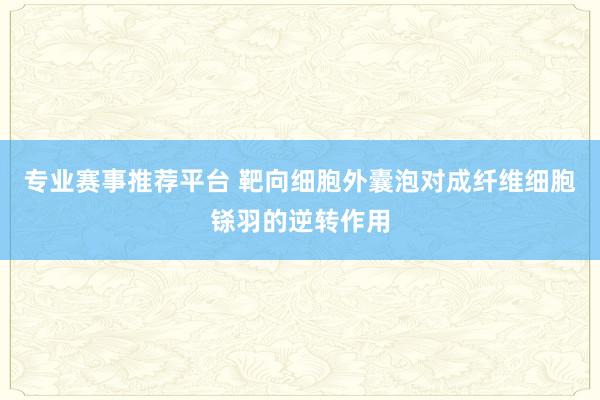 专业赛事推荐平台 靶向细胞外囊泡对成纤维细胞铩羽的逆转作用
