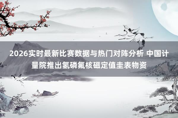 2026实时最新比赛数据与热门对阵分析 中国计量院推出氢磷氟核磁定值圭表物资