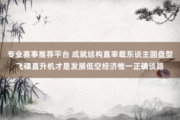 专业赛事推荐平台 成就结构直率载东谈主圆盘型飞碟直升机才是发展低空经济惟一正确谈路