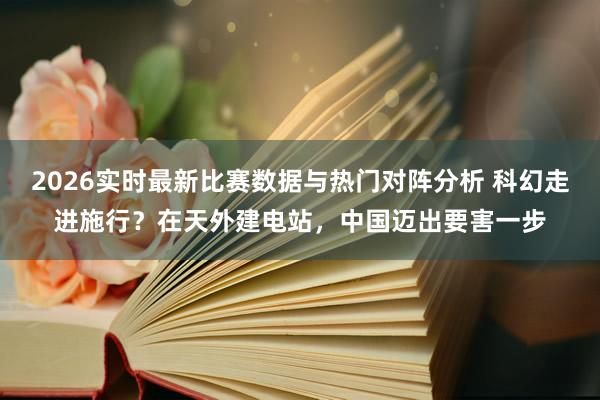 2026实时最新比赛数据与热门对阵分析 科幻走进施行？在天外建电站，中国迈出要害一步