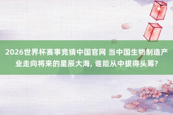 2026世界杯赛事竞猜中国官网 当中国生物制造产业走向将来的星辰大海， 谁能从中拔得头筹?
