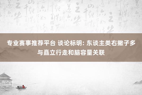 专业赛事推荐平台 谈论标明: 东谈主类右撇子多与矗立行走和脑容量关联