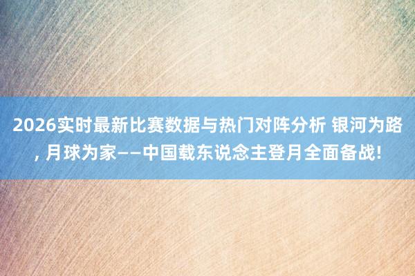 2026实时最新比赛数据与热门对阵分析 银河为路， 月球为家——中国载东说念主登月全面备战!