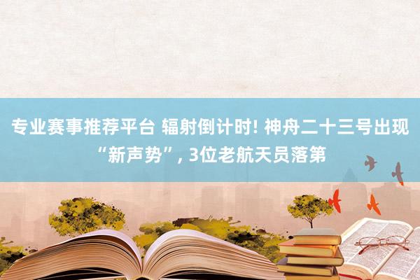 专业赛事推荐平台 辐射倒计时! 神舟二十三号出现“新声势”， 3位老航天员落第