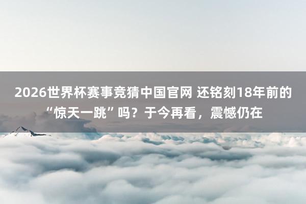 2026世界杯赛事竞猜中国官网 还铭刻18年前的“惊天一跳”吗？于今再看，震憾仍在