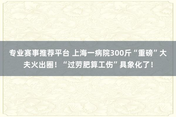 专业赛事推荐平台 上海一病院300斤“重磅”大夫火出圈！“过劳肥算工伤”具象化了！