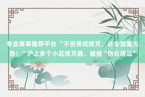 专业赛事推荐平台 “不但弗成熄灭，还会加重火势！”沪上多个小区熄灭器，被指“伪劣居品”