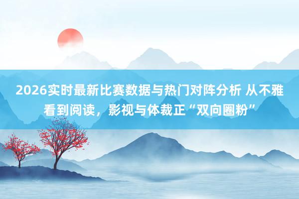 2026实时最新比赛数据与热门对阵分析 从不雅看到阅读，影视与体裁正“双向圈粉”