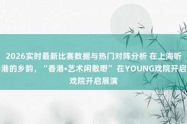 2026实时最新比赛数据与热门对阵分析 在上海听见香港的乡韵,“香港•艺术闲散嘢” 在YOUNG戏院开启展演