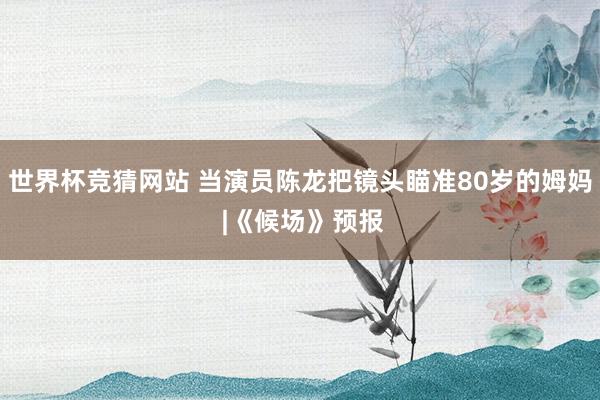 世界杯竞猜网站 当演员陈龙把镜头瞄准80岁的姆妈 |《候场》预报
