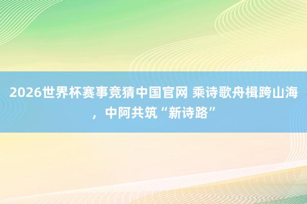 2026世界杯赛事竞猜中国官网 乘诗歌舟楫跨山海，中阿共筑“新诗路”