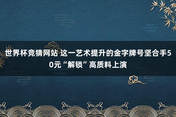世界杯竞猜网站 这一艺术提升的金字牌号坚合手50元“解锁”高质料上演