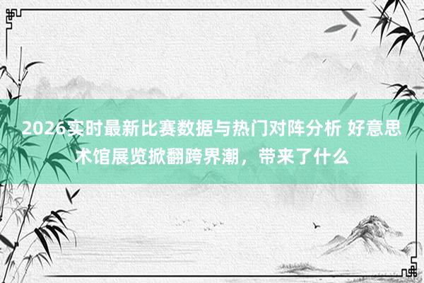2026实时最新比赛数据与热门对阵分析 好意思术馆展览掀翻跨界潮，带来了什么