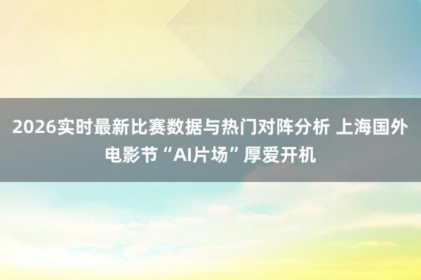 2026实时最新比赛数据与热门对阵分析 上海国外电影节“AI片场”厚爱开机