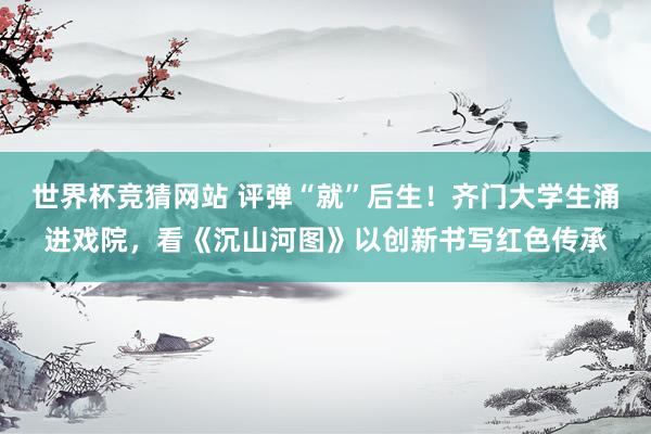 世界杯竞猜网站 评弹“就”后生!齐门大学生涌进戏院,看《沉山河图》以创新书写红色传承