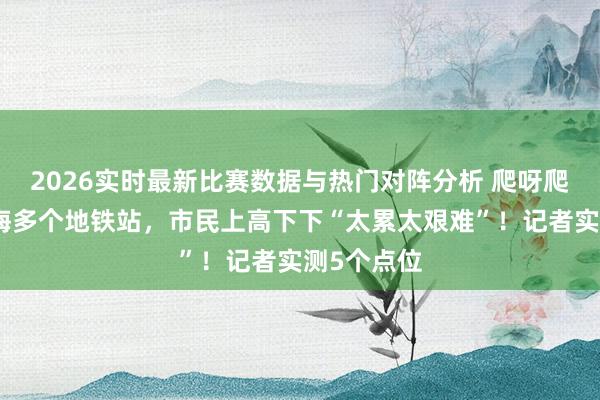 2026实时最新比赛数据与热门对阵分析 爬呀爬呀爬！上海多个地铁站，市民上高下下“太累太艰难”！记者实测5个点位
