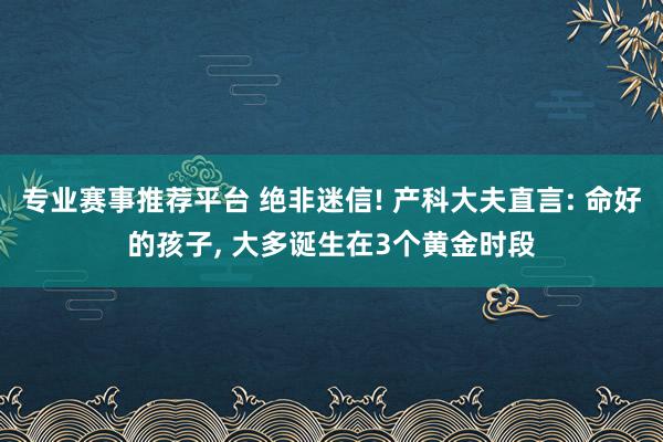 专业赛事推荐平台 绝非迷信! 产科大夫直言: 命好的孩子， 大多诞生在3个黄金时段