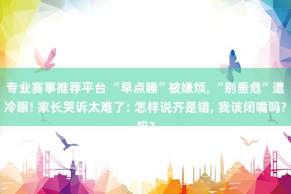 专业赛事推荐平台 “早点睡”被嫌烦, “别垂危”遭冷眼! 家长哭诉太难了: 怎样说齐是错, 我该闭嘴吗?