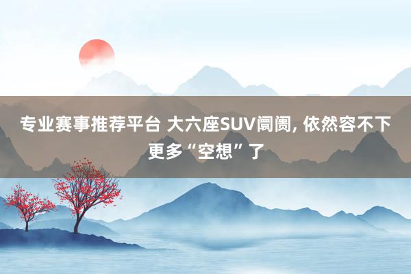 专业赛事推荐平台 大六座SUV阛阓， 依然容不下更多“空想”了
