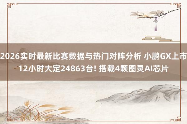 2026实时最新比赛数据与热门对阵分析 小鹏GX上市12小时大定24863台! 搭载4颗图灵AI芯片