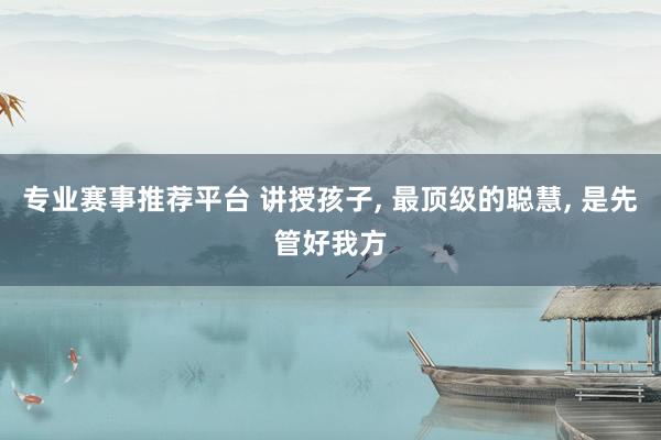 专业赛事推荐平台 讲授孩子， 最顶级的聪慧， 是先管好我方