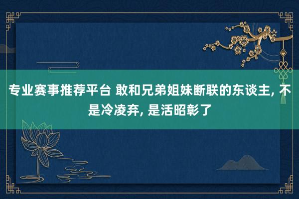 专业赛事推荐平台 敢和兄弟姐妹断联的东谈主, 不是冷凌弃, 是活昭彰了