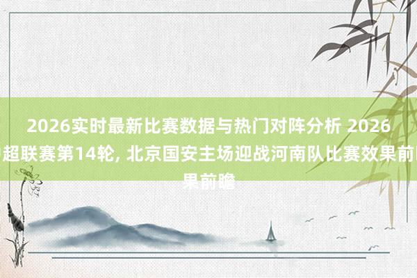 2026实时最新比赛数据与热门对阵分析 2026中超联赛第14轮， 北京国安主场迎战河南队比赛效果前瞻