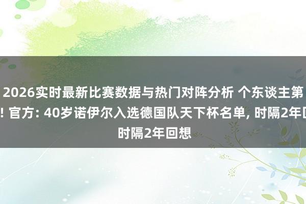 2026实时最新比赛数据与热门对阵分析 个东谈主第5届! 官方: 40岁诺伊尔入选德国队天下杯名单， 时隔2年回想