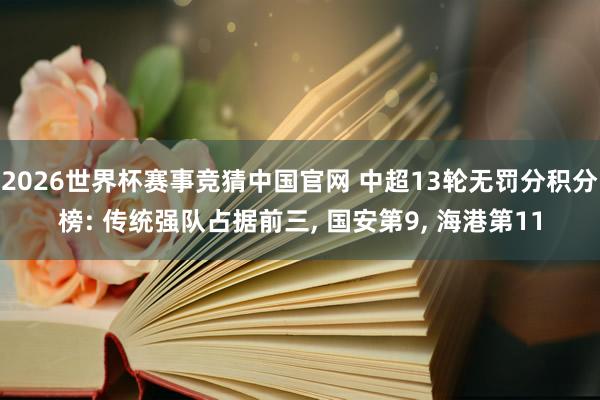 2026世界杯赛事竞猜中国官网 中超13轮无罚分积分榜: 传统强队占据前三， 国安第9， 海港第11