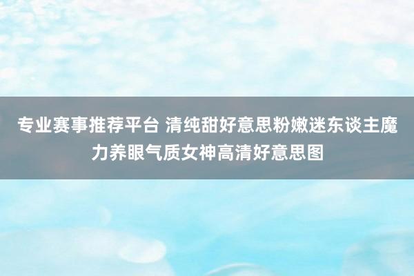 专业赛事推荐平台 清纯甜好意思粉嫩迷东谈主魔力养眼气质女神高清好意思图