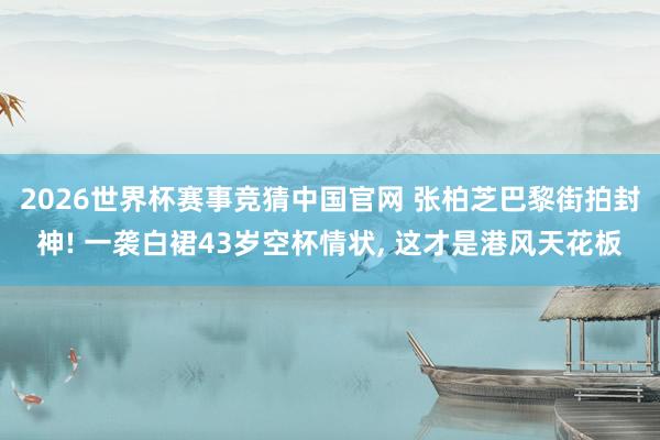 2026世界杯赛事竞猜中国官网 张柏芝巴黎街拍封神! 一袭白裙43岁空杯情状， 这才是港风天花板