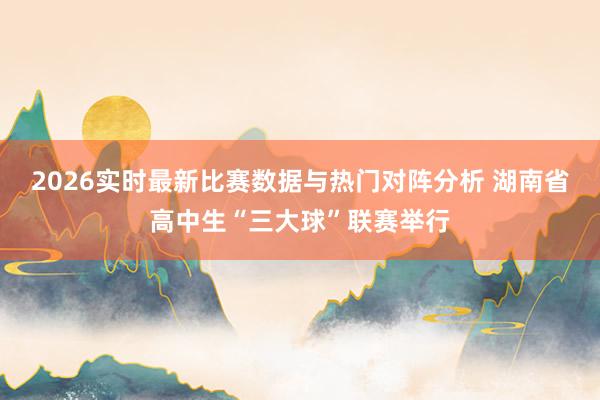 2026实时最新比赛数据与热门对阵分析 湖南省高中生“三大球”联赛举行