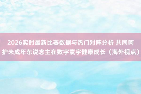 2026实时最新比赛数据与热门对阵分析 共同呵护未成年东说念主在数字寰宇健康成长（海外视点）