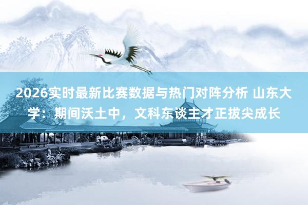 2026实时最新比赛数据与热门对阵分析 山东大学：期间沃土中，文科东谈主才正拔尖成长