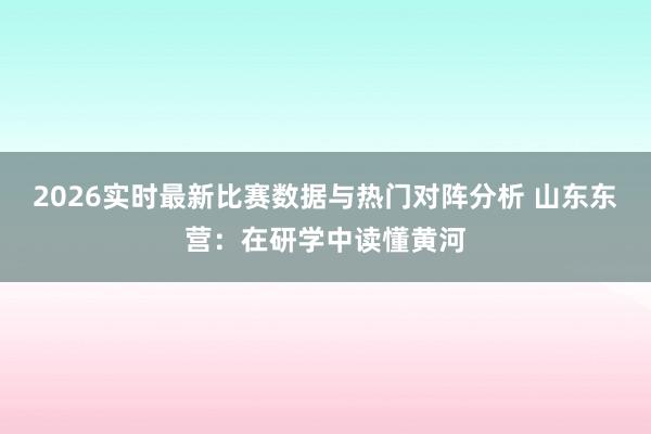 2026实时最新比赛数据与热门对阵分析 山东东营：在研学中读懂黄河