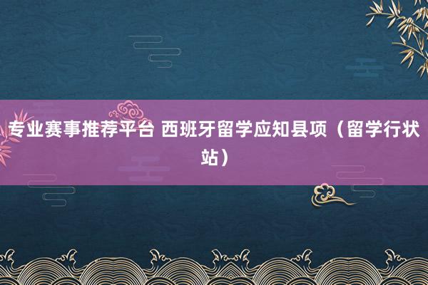 专业赛事推荐平台 西班牙留学应知县项（留学行状站）