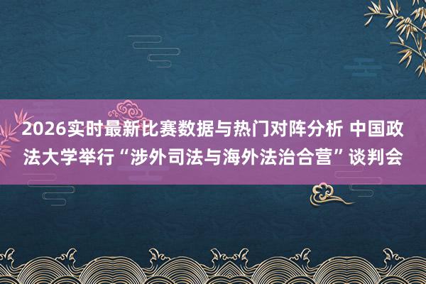 2026实时最新比赛数据与热门对阵分析 中国政法大学举行“涉外司法与海外法治合营”谈判会
