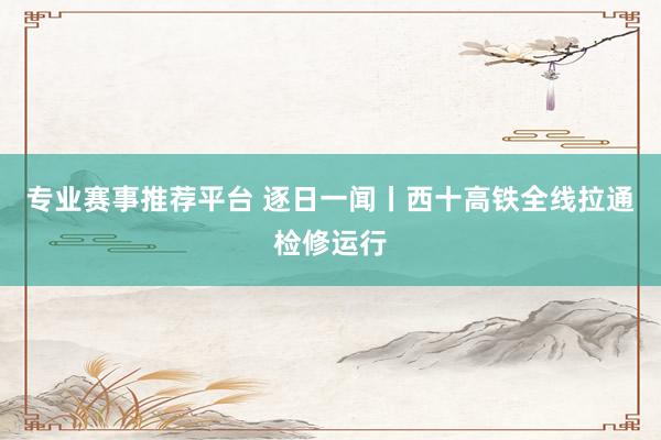 专业赛事推荐平台 逐日一闻丨西十高铁全线拉通检修运行