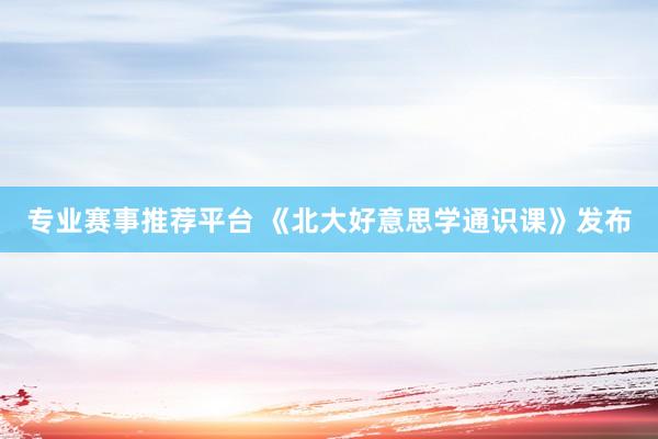 专业赛事推荐平台 《北大好意思学通识课》发布