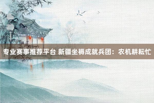 专业赛事推荐平台 新疆坐褥成就兵团：农机耕耘忙