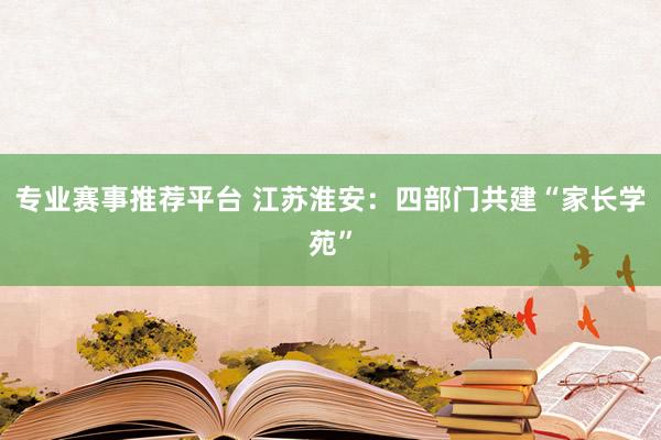 专业赛事推荐平台 江苏淮安：四部门共建“家长学苑”