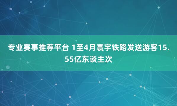 专业赛事推荐平台 1至4月寰宇铁路发送游客15.55亿东谈主次
