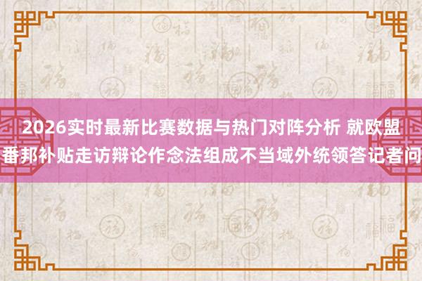 2026实时最新比赛数据与热门对阵分析 就欧盟番邦补贴走访辩论作念法组成不当域外统领答记者问