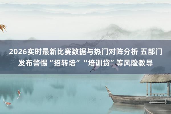 2026实时最新比赛数据与热门对阵分析 五部门发布警惕“招转培”“培训贷”等风险教导
