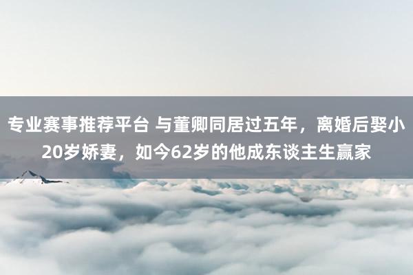 专业赛事推荐平台 与董卿同居过五年，离婚后娶小20岁娇妻，如今62岁的他成东谈主生赢家