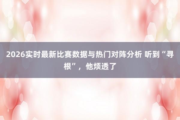2026实时最新比赛数据与热门对阵分析 听到“寻根”,他烦透了